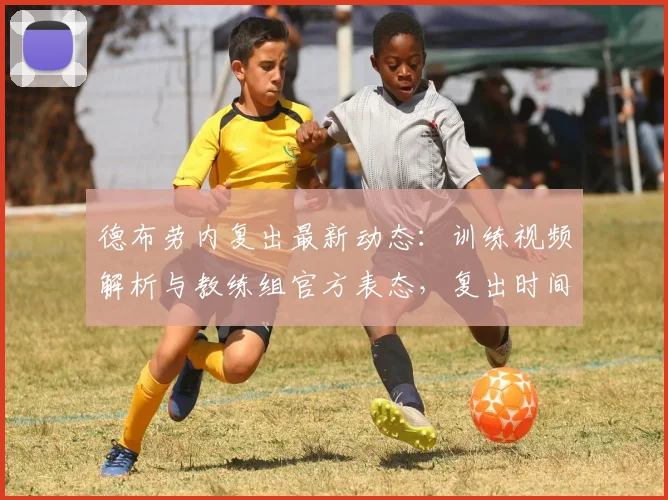 德布劳内复出最新动态：训练视频解析与教练组官方表态，复出时间预测