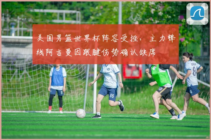 美国男篮世界杯阵容受挫，主力锋线阿吉曼因跟腱伤势确认缺席