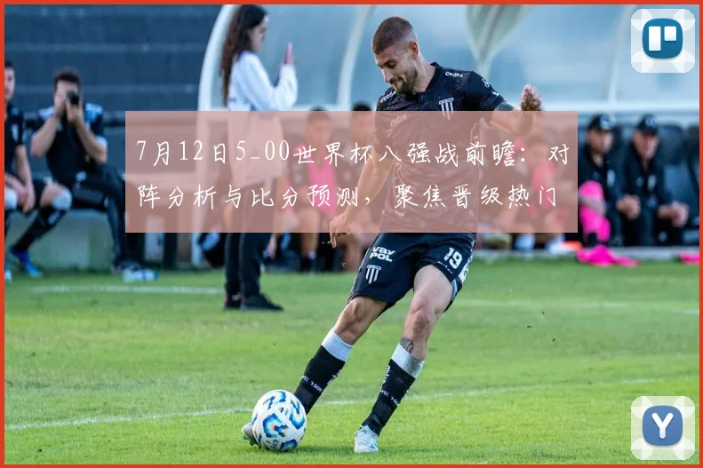 7月12日5_00世界杯八强战前瞻：对阵分析与比分预测，聚焦晋级热门