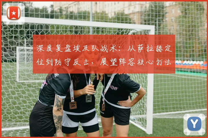深度复盘埃及队战术：从萨拉赫定位到防守反击，展望阵容核心打法