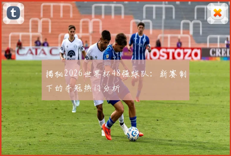 揭秘2026世界杯48强球队：新赛制下的夺冠热门分析