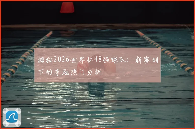 揭秘2026世界杯48强球队：新赛制下的夺冠热门分析