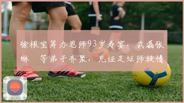 徐根宝筹办恩师93岁寿宴，武磊张琳芃等弟子齐聚，见证足坛师徒情深